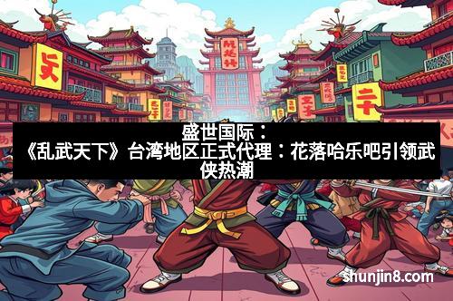 盛世国际：《乱武天下》台湾地区正式代理：花落哈乐吧引领武侠热潮